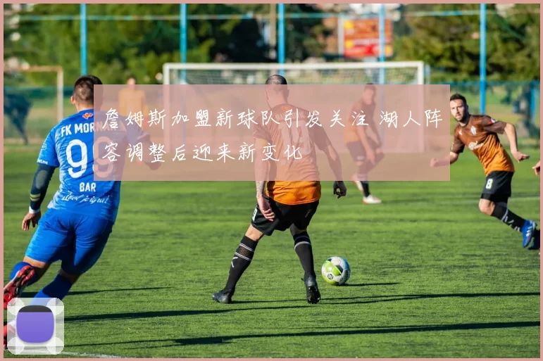 詹姆斯加盟新球队引发关注 湖人阵容调整后迎来新变化