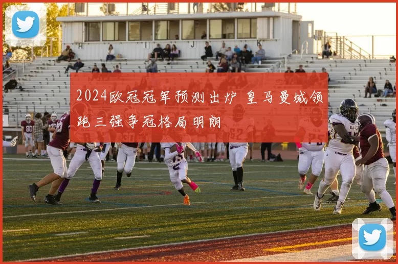 2024欧冠冠军预测出炉 皇马曼城领跑三强争冠格局明朗