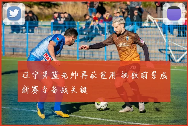 辽宁男篮老帅再获重用 执教前景成新赛季备战关键