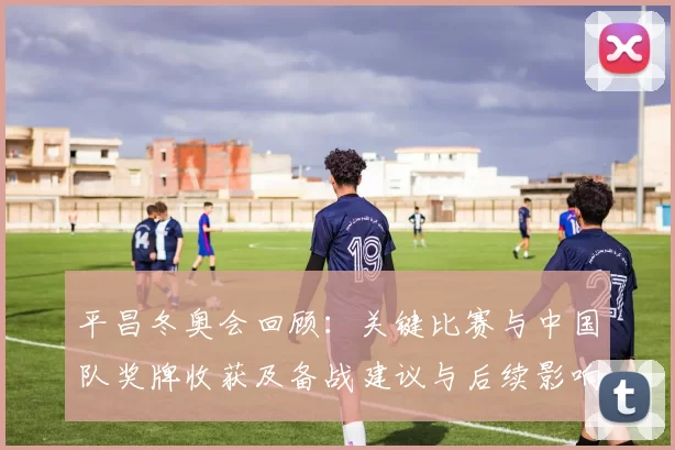 平昌冬奥会回顾：关键比赛与中国队奖牌收获及备战建议与后续影响