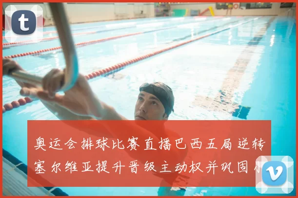 奥运会排球比赛直播巴西五局逆转塞尔维亚提升晋级主动权并巩固小组形势