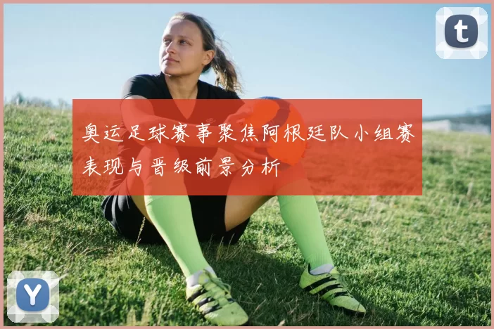 奥运足球赛事聚焦阿根廷队小组赛表现与晋级前景分析