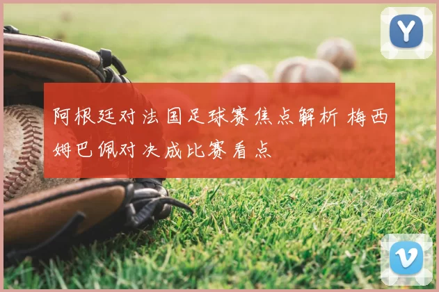 阿根廷对法国足球赛焦点解析 梅西姆巴佩对决成比赛看点