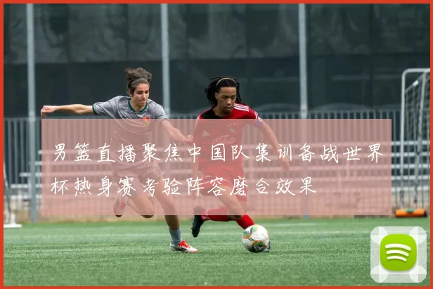 男篮直播聚焦中国队集训备战世界杯热身赛考验阵容磨合效果