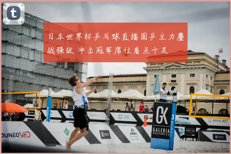 日本世界杯乒乓球直播国乒主力鏖战强敌 冲击冠军席位看点十足