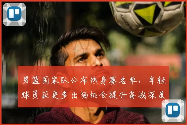 男篮国家队公布热身赛名单，年轻球员获更多出场机会提升备战深度