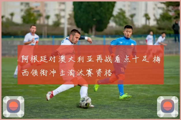 阿根廷对澳大利亚再战看点十足 梅西领衔冲击淘汰赛资格