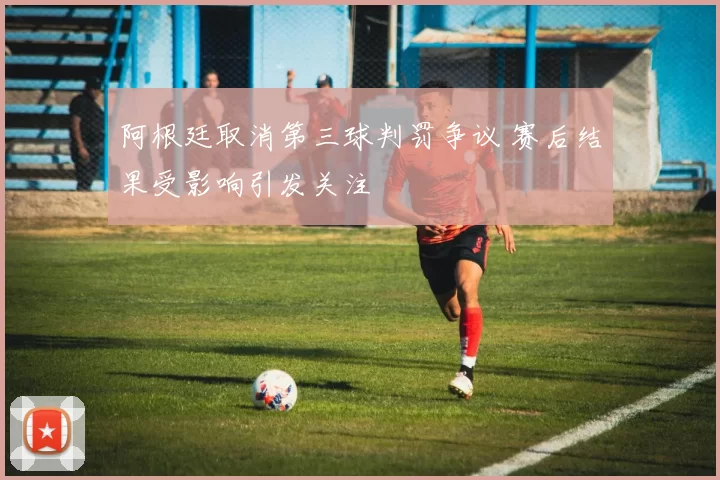 阿根廷取消第三球判罚争议 赛后结果受影响引发关注