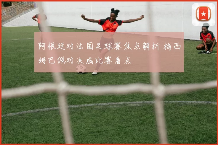 阿根廷对法国足球赛焦点解析 梅西姆巴佩对决成比赛看点