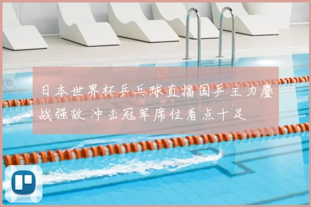 日本世界杯乒乓球直播国乒主力鏖战强敌 冲击冠军席位看点十足