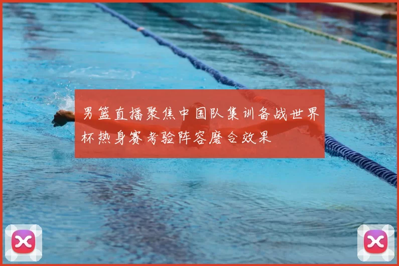 男篮直播聚焦中国队集训备战世界杯热身赛考验阵容磨合效果