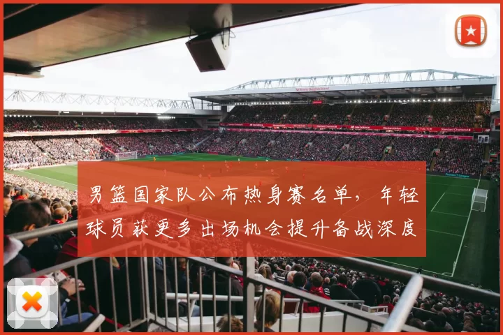 男篮国家队公布热身赛名单，年轻球员获更多出场机会提升备战深度