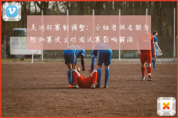 美洲杯赛制调整：小组晋级名额与附加赛设立对淘汰赛影响解读
