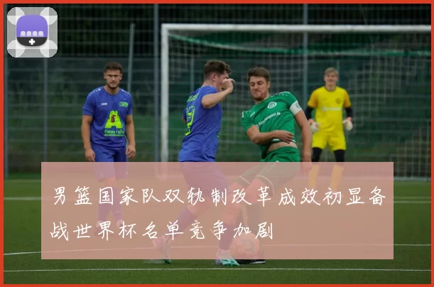 男篮国家队双轨制改革成效初显备战世界杯名单竞争加剧