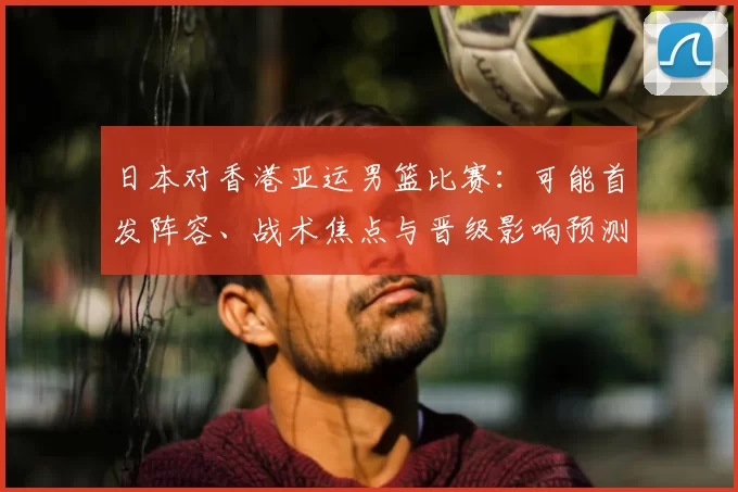 日本对香港亚运男篮比赛：可能首发阵容、战术焦点与晋级影响预测