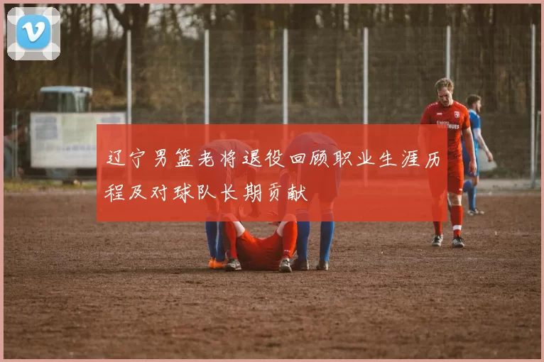 辽宁男篮老将退役回顾职业生涯历程及对球队长期贡献