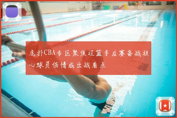 虎扑CBA专区聚焦辽篮季后赛备战核心球员伤情成出战看点