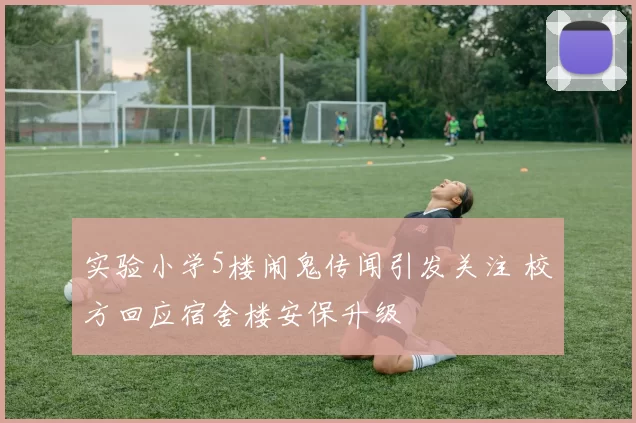 实验小学5楼闹鬼传闻引发关注 校方回应宿舍楼安保升级