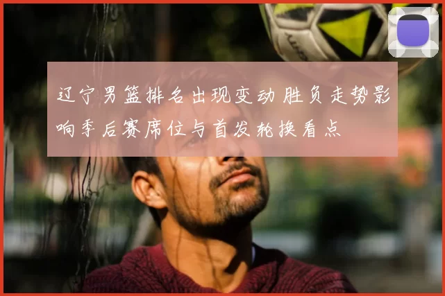 辽宁男篮排名出现变动 胜负走势影响季后赛席位与首发轮换看点