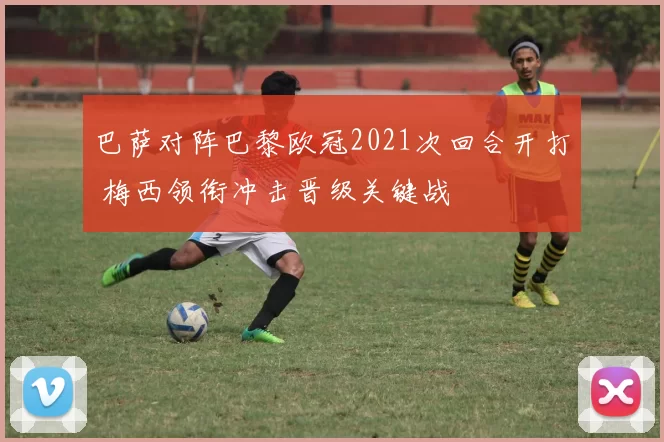 巴萨对阵巴黎欧冠2021次回合开打 梅西领衔冲击晋级关键战