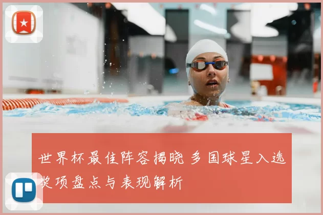 世界杯最佳阵容揭晓 多国球星入选奖项盘点与表现解析