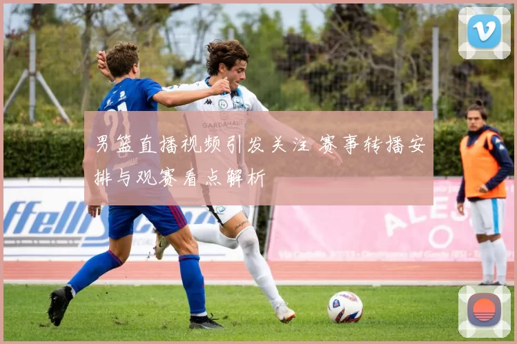 男篮直播视频引发关注 赛事转播安排与观赛看点解析