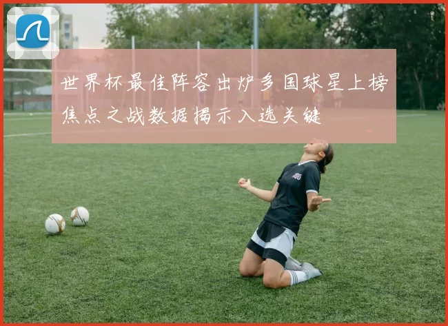 世界杯最佳阵容出炉多国球星上榜焦点之战数据揭示入选关键