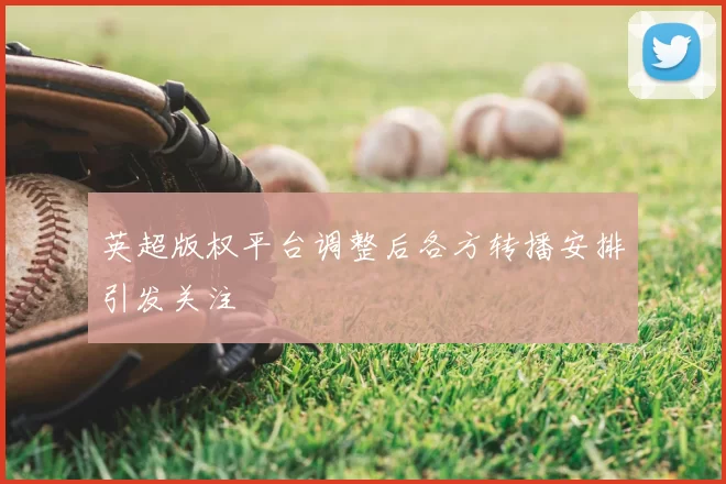 英超版权平台调整后各方转播安排引发关注