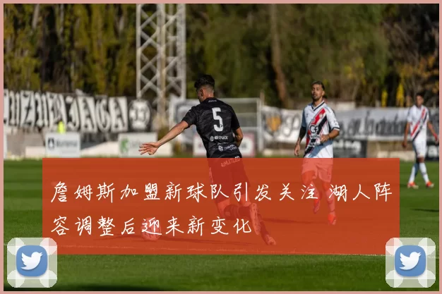 詹姆斯加盟新球队引发关注 湖人阵容调整后迎来新变化