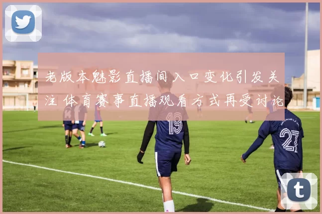 老版本魅影直播间入口变化引发关注 体育赛事直播观看方式再受讨论