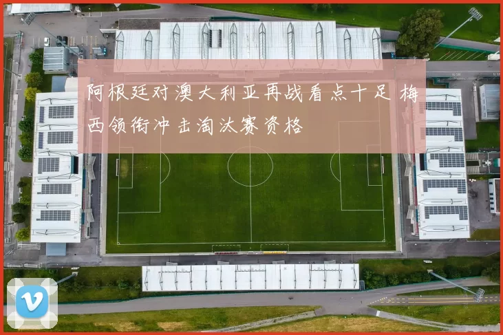 阿根廷对澳大利亚再战看点十足 梅西领衔冲击淘汰赛资格