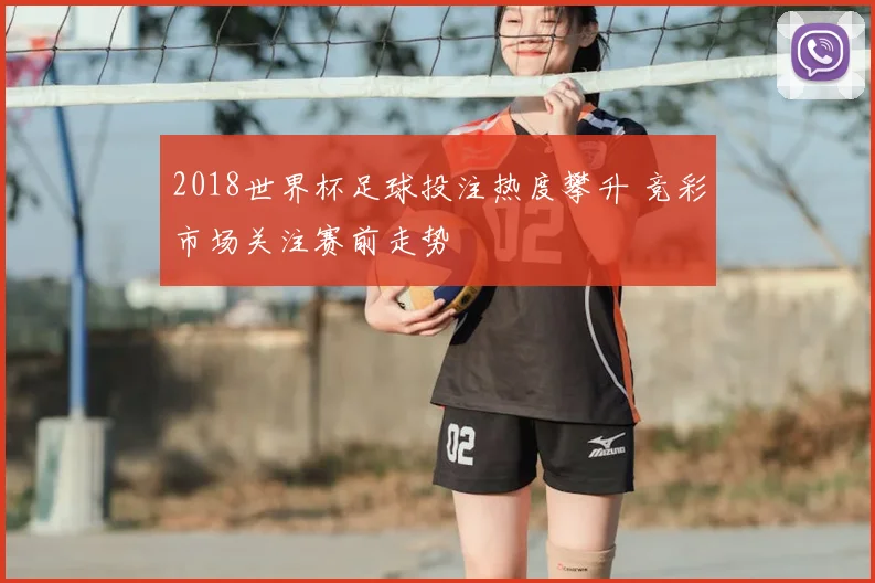 2018世界杯足球投注热度攀升 竞彩市场关注赛前走势