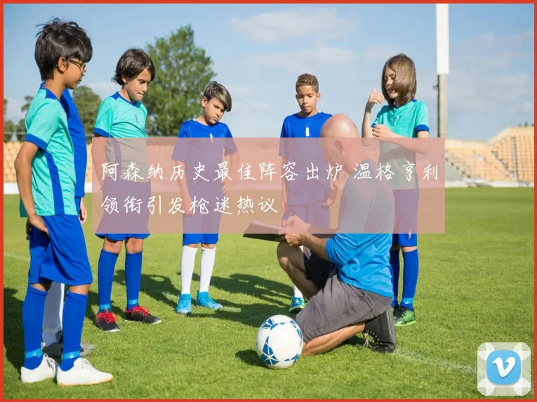 阿森纳历史最佳阵容出炉 温格亨利领衔引发枪迷热议