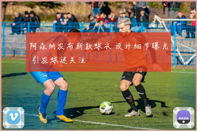 阿森纳发布新款球衣 设计细节曝光 引发球迷关注