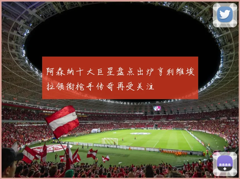 阿森纳十大巨星盘点出炉亨利维埃拉领衔枪手传奇再受关注