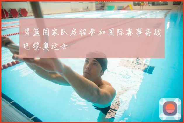 男篮国家队启程参加国际赛事备战巴黎奥运会