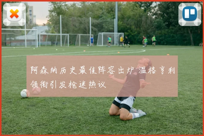 阿森纳历史最佳阵容出炉 温格亨利领衔引发枪迷热议