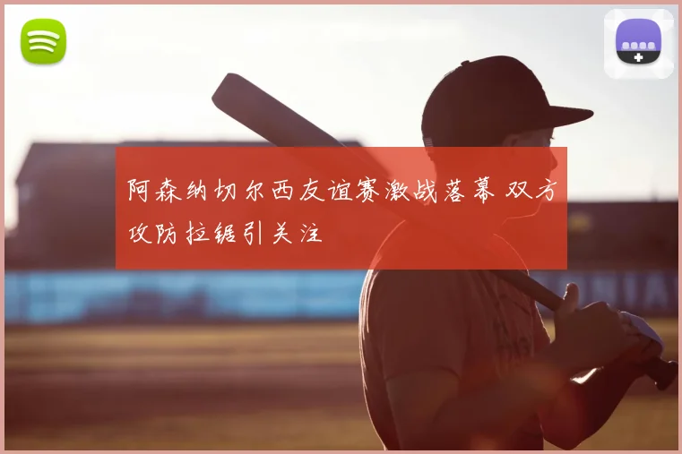 阿森纳切尔西友谊赛激战落幕 双方攻防拉锯引关注