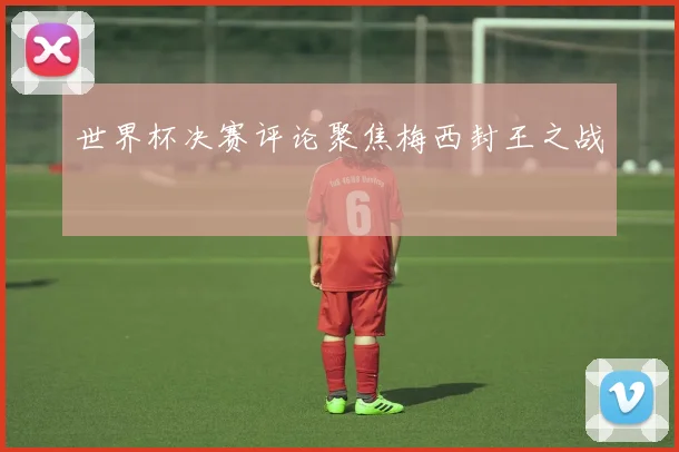 世界杯决赛评论聚焦梅西封王之战