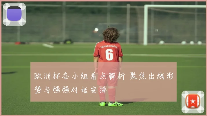 欧洲杯各小组看点解析 聚焦出线形势与强强对话安排