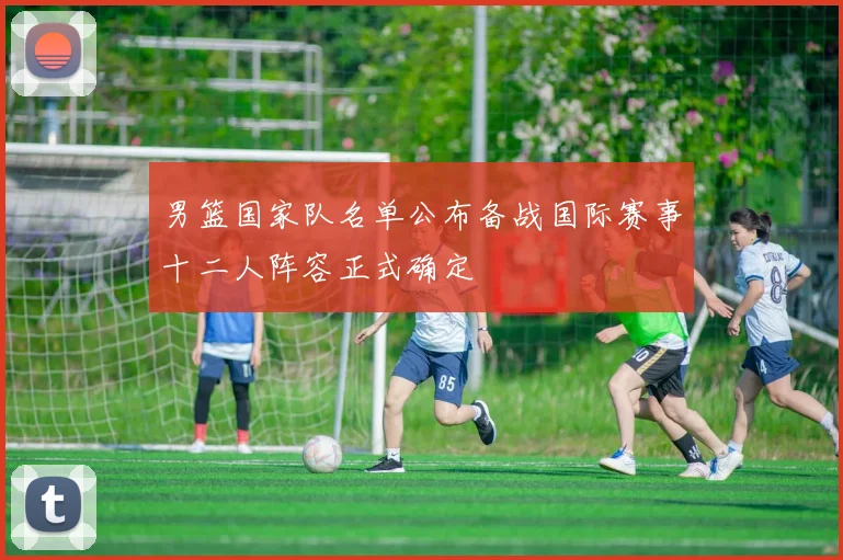 男篮国家队名单公布备战国际赛事十二人阵容正式确定